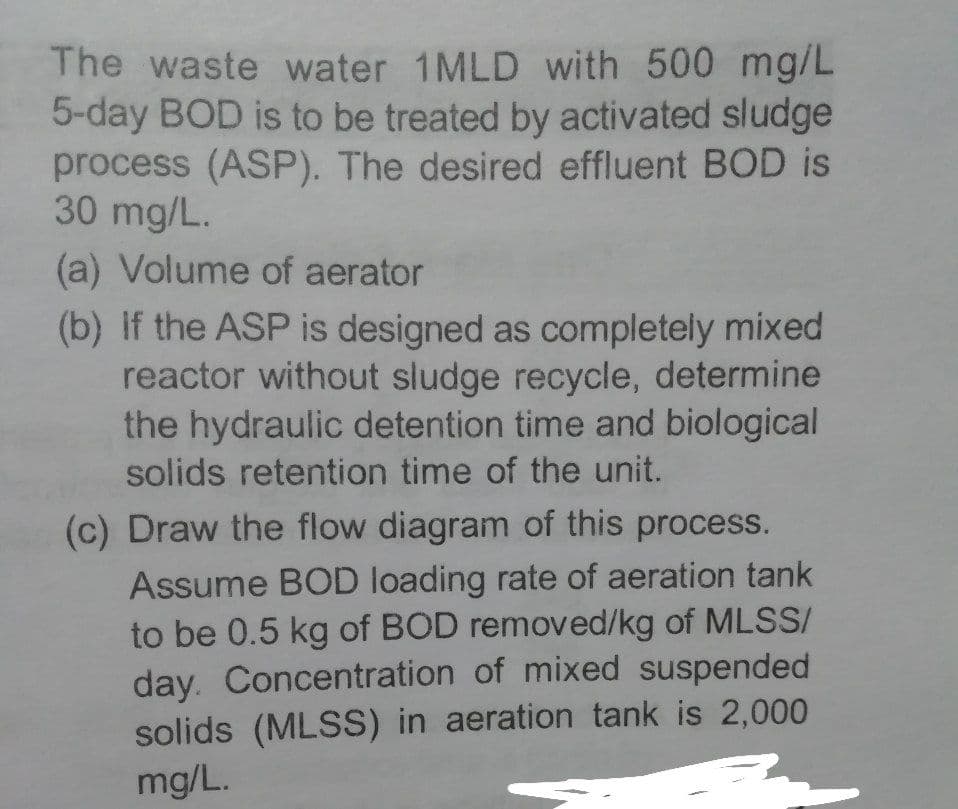 The waste water 1MLD with 500 mg/L
5-day BOD is to be treated by activated sludge
process (ASP). The desired effluent BOD is
30 mg/L.
(a) Volume of aerator
(b) If the ASP is designed as completely mixed
reactor without sludge recycle, determine
the hydraulic detention time and biological
solids retention time of the unit.
(c) Draw the flow diagram of this process.
Assume BOD loading rate of aeration tank
to be 0.5 kg of BOD removed/kg of MLSS/
day. Concentration of mixed suspended
solids (MLSS) in aeration tank is 2,000
mg/L.
