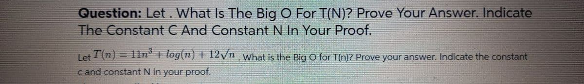 Question: Let. What Is The Big O For T(N)? Prove Your Answer. Indicate
The Constant C And Constant N In Your Proof.
Tet T(n) = 11n'+ log(n) + 12/n what is the Big O for T(n)? Prove your answer. Indicate the constant
c and constant N in your proof.
