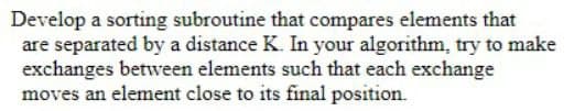 Develop a sorting subroutine that compares elements that
are separated by a distance K. In your algorithm, try to make
exchanges betwveen elements such that each exchange
moves an element close to its final position.
