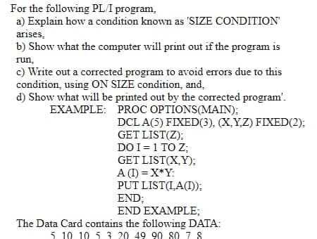 For the following PLI program,
a) Explain how a condition known as 'SIZE CONDITION
arises,
b) Show what the computer will print out if the program is
run,
c) Write out a corrected program to avoid errors due to this
condition, using ON SIZE condition, and,
d) Show what will be printed out by the corrected program'.
EXAMPLE: PROC OPTIONS(MAIN):
DCL A(5) FIXED(3), (X,YZ) FIXED(2):
GET LIST(Z);
DO I=1 TO Z;
GET LIST(X,Y);
A (I) = X*Y:
PUT LIST(IA(I):
END;
END EXAMPLE;
The Data Card contains the following DATA:
5. 10 10 5 3 20 49 90 80 7 8
