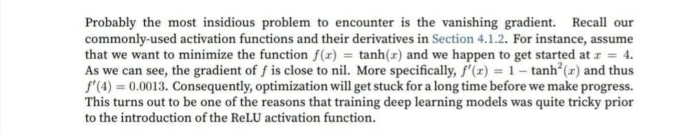 Probably the most insidious problem to encounter is the vanishing gradient. Recall our
commonly-used activation functions and their derivatives in Section 4.1.2. For instance, assume
that we want to minimize the function f(x) = tanh(r) and we happen to get started at r = 4.
As we can see, the gradient of f is close to nil. More specifically, f'(x) = 1- tanh (x) and thus
f'(4) 0.0013. Consequently, optimization will get stuck for a long time before we make progress.
This turns out to be one of the reasons that training deep learning models was quite tricky prior
to the introduction of the ReLU activation function.
