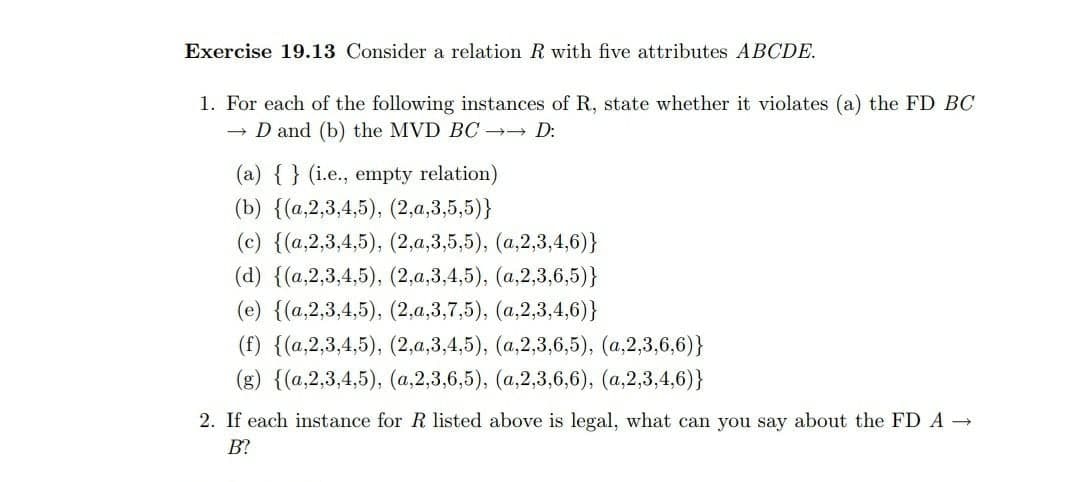 Exercise 19.13 Consider a relation R with five attributes ABCDE.
1. For each of the following instances of R, state whether it violates (a) the FD BC
D and (b) the MVD BC →→ D:
(a) { } (i.e., empty relation)
(b) {(a,2,3,4,5), (2,a,3,5,5)}
(c) {(a,2,3,4,5), (2,a,3,5,5), (a,2,3,4,6)}
(d) {(a,2,3,4,5), (2,a,3,4,5), (a,2,3,6,5)}
(е) {(а,2,3,4,5), (2,а, 3,7,5), (а,2,3,4,6)}
(f) {(a,2,3,4,5), (2,a,3,4,5), (a,2,3,6,5), (a,2,3,6,6)}
(з) {(а,2,3,4,5), (а,2,3,6,5), (а,2,3,6,6), (а,2,3,4,6)}
2. If each instance for R listed above is legal, what can you say about the FD A
B?
