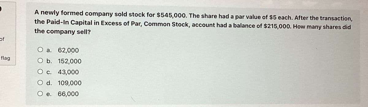 of
flag
A newly formed company sold stock for $545,000. The share had a par value of $5 each. After the transaction,
the Paid-In Capital in Excess of Par, Common Stock, account had a balance of $215,000. How many shares did
the company sell?
O a. 62,000
O b. 152,000
O c. 43,000
O d. 109,000
O e. 66,000