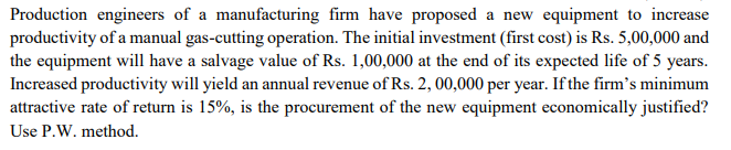 Production engineers of a manufacturing firm have proposed a new equipment to increase
productivity of a manual gas-cutting operation. The initial investment (first cost) is Rs. 5,00,000 and
the equipment will have a salvage value of Rs. 1,00,000 at the end of its expected life of 5 years.
Increased productivity will yield an annual revenue of Rs. 2, 00,000 per year. If the firm's minimum
attractive rate of return is 15%, is the procurement of the new equipment economically justified?
Use P.W. method.
