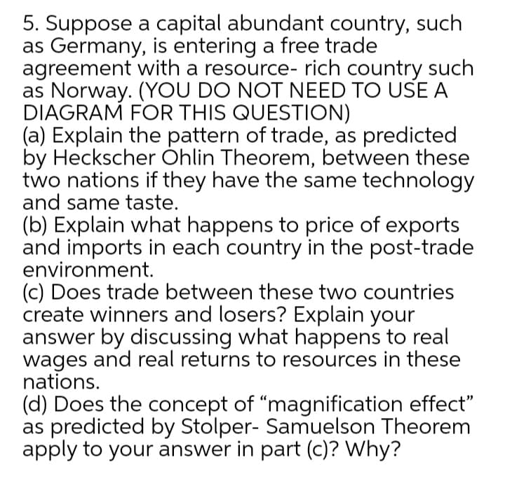 5. Suppose a capital abundant country, such
as Germany, is entering a free trade
agreement with a resource- rich country such
as Norway. (YOU DO NOT NEED TO USE A
DIAGRAM FOR THIS QUESTION)
(a) Explain the pattern of trade, as predicted
by Heckscher Óhlin Theorem, between these
two nations if they have the same technology
and same taste.
(b) Explain what happens to price of exports
and imports in each country in the post-trade
environment.
(c) Does trade between these two countries
create winners and losers? Explain your
answer by discussing what happens to real
wages and real returns to resources in these
nations.
(d) Does the concept of "magnification effect"
as predicted by Stolper- Samuelson Theorem
apply to your answer in part (c)? Why?
