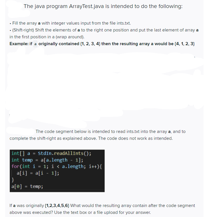 The java program ArrayTest.java is intended to do the following:
· Fill the array a with integer values input from the file ints.txt.
• (Shift-right) Shift the elements of a to the right one position and put the last element of array a
in the first position in a (wrap around).
Example: if a originally contained (1, 2, 3, 4) then the resulting array a would be (4, 1, 2, 3}
The code segment below is intended to read ints.txt into the array a, and to
complete the shift-right as explained above. The code does not work as intended.
int[] a = StdIn.readAllInts();
int temp = a[a.length - 1];
for(int i = 1; i « a.length; i++){
a[i] = a[i - 1];
}
a[0] = temp;
%3D
If a was originally (1,2,3,4,5,6} What would the resulting array contain after the code segment
above was executed? Use the text box or a file upload for your answer.
