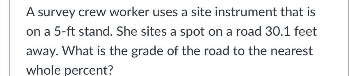 A survey crew worker uses a site instrument that is
on a 5-ft stand. She sites a spot on a road 30.1 feet
away. What is the grade of the road to the nearest
whole percent?
