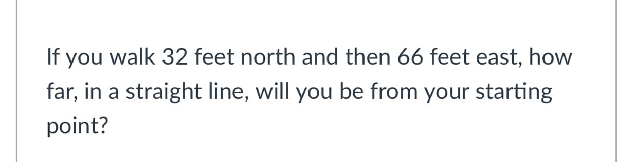 If you walk 32 feet north and then 66 feet east, how
far, in a straight line, will you be from your starting
point?
