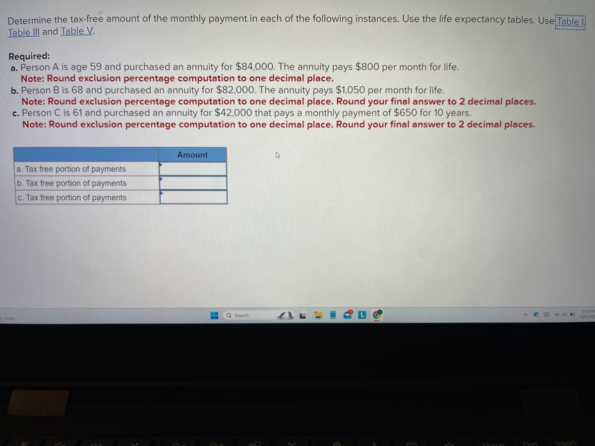 Determine the tax-free amount of the monthly payment in each of the following instances. Use the life expectancy tables. Use Table
Table III and Table V.
Required:
a. Person A is age 59 and purchased an annuity for $84,000. The annuity pays $800 per month for life.
Note: Round exclusion percentage computation to one decimal place.
b. Person B is 68 and purchased an annuity for $82,000. The annuity pays $1,050 per month for life.
Note: Round exclusion percentage computation to one decimal place. Round your final answer to 2 decimal places.
c. Person C is 61 and purchased an annuity for $42,000 that pays a monthly payment of $650 for 10 years.
Note: Round exclusion percentage computation to one decimal place. Round your final answer to 2 decimal places.
y cloudy
a. Tax free portion of payments
b. Tax free portion of payments
c. Tax free portion of payments
1-
Mat
Amount
Am
H
Kit
Q Search
AJ
4
140
FLO
L
$
w
Home
End
F 900
Insert
11:50 P
4/25/202