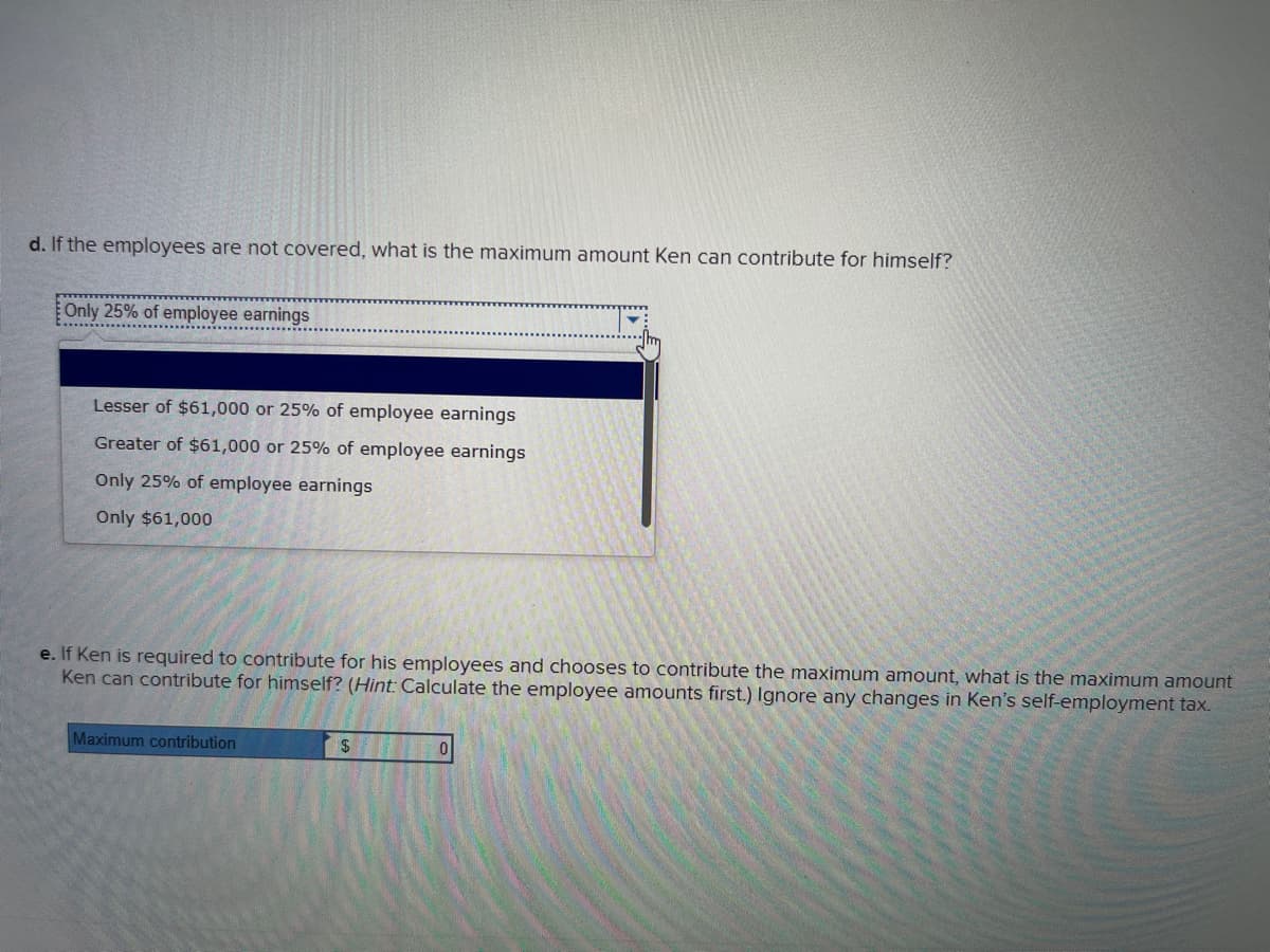 d. If the employees are not covered, what is the maximum amount Ken can contribute for himself?
Only 25% of employee earnings
Lesser of $61,000 or 25% of employee earnings
Greater of $61,000 or 25% of employee earnings
Only 25% of employee earnings
Only $61,000
e. If Ken is required to contribute for his employees and chooses to contribute the maximum amount, what is the maximum amount
Ken can contribute for himself? (Hint: Calculate the employee amounts first.) Ignore any changes in Ken's self-employment tax.
Maximum contribution
$
0