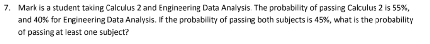 7. Mark is a student taking Calculus 2 and Engineering Data Analysis. The probability of passing Calculus 2 is 55%,
and 40% for Engineering Data Analysis. If the probability of passing both subjects is 45%, what is the probability
of passing at least one subject?
