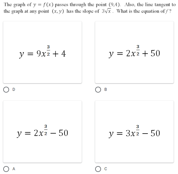 The graph of y = f(x) passes through the point (9,4). Also, the line tangent to
the graph at any point (x, y) has the slope of 3vx. What is the equation of f?
3
3
у 3D 9х2 + 4
y = 2x2 + 50
%3D
O D
B
3
3
у %3D 2х2 — 50
у %3D Зх2 — 50
-
O A
