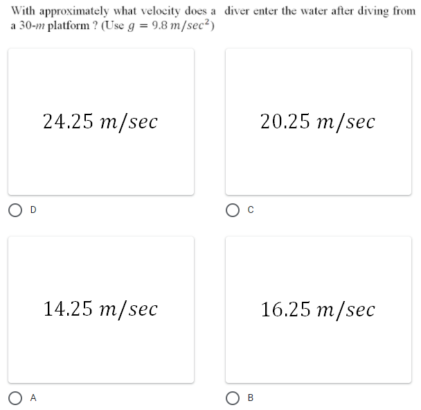 With approximately what velocity does a diver enter the water after diving from
a 30-m platform ? (Use g = 9.8 m/sec²)
24.25 m/sec
20.25 m/sec
14.25 m/sec
16.25 m/sec
O A
Ов
