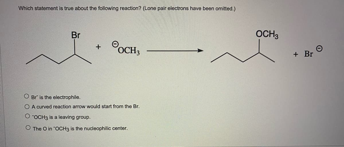 Which statement is true about the following reaction? (Lone pair electrons have been omitted.)
Br
OCH3
OCH3
+ Br
O Br is the electrophile.
O A curved reaction arrow would start from the Br.
O -OCH3 is a leaving group.
O The O in "OCH3 is the nucleophilic center.
