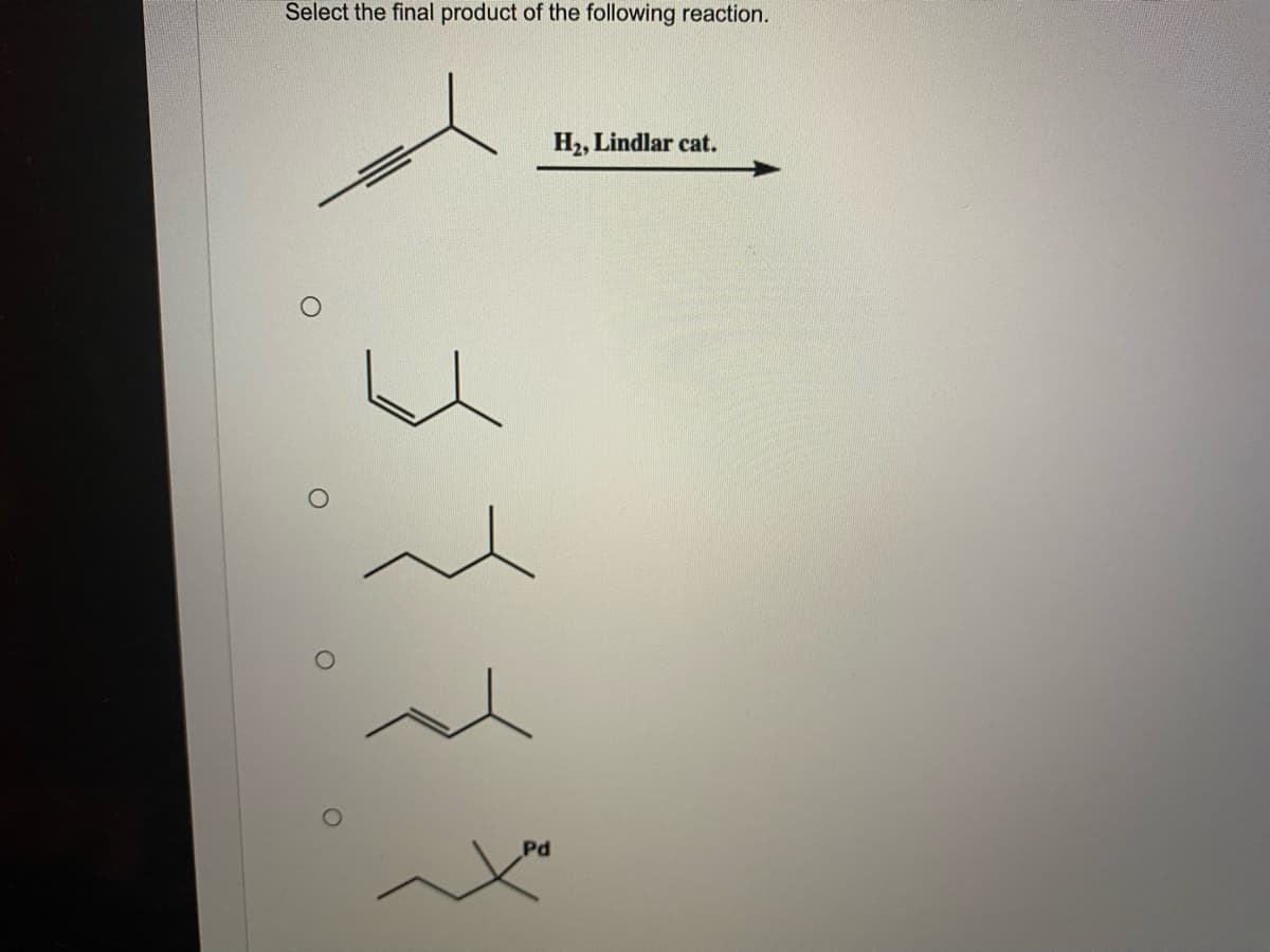 Select the final product of the following reaction.
H2, Lindlar cat.
Pd
