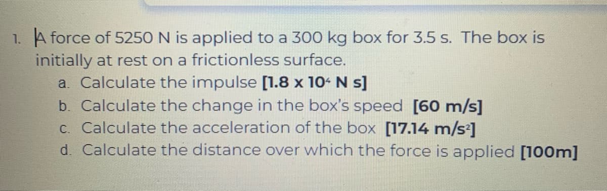 1. A force of 5250 N is applied to a 300 kg box for 3.5 s. The box is
initially at rest on a frictionless surface.
a. Calculate the impulse [1.8 x 104 N s]
b. Calculate the change in the box's speed [60 m/s]
c. Calculate the acceleration of the box [17.14 m/s]
d. Calculate the distance over which the force
applied [100m]
