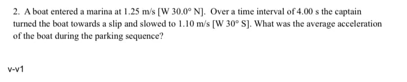 2. A boat entered a marina at 1.25 m/s [W 30.0° N]. Over a time interval of 4.00 s the captain
turned the boat towards a slip and slowed to 1.10 m/s [W 30° S]. What was the average acceleration
of the boat during the parking sequence?
V-V1