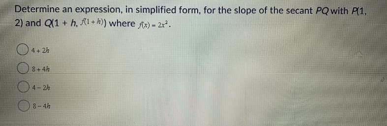 Determine an expression, in simplified form, for the slope of the secant PQ with P(1,
2) and Q(1 + h, 1+5)) where Ax) = 2x.
O 4+ 2h
O 8+ 4h
4- 2h
8-4h
