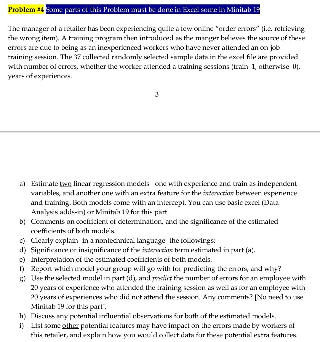 Problem #4 Some parts of this Problem must be done in Excel some in Minitab 19
The manager of a retailer has been experiencing quite a few online "order errors" (i.e. retrieving
the wrong item). A training program then introduced as the manger believes the source of these
errors are due to being as an inexperienced workers who have never attended an on-job
training session. The 37 collected randomly selected sample data in the excel file are provided
with number of errors, whether the worker attended a training sessions (train=1, otherwise=D0),
years of experiences.
3
a) Estimate two linear regression models - one with experience and train as independent
variables, and another one with an extra feature for the interaction between experience
and training. Both models come with an intercept. You can use basic excel (Data
Analysis adds-in) or Minitab 19 for this part.
b) Comments on coefficient of determination, and the significance of the estimated
coefficients of both models.
c) Clearly explain- in a nontechnical language- the followings:
d) Significance or insignificance of the interaction term estimated in part (a).
e) Interpretation of the estimated coefficients of both models.
f) Report which model your group will go with for predicting the errors, and why?
g) Use the selected model in part (d), and predict the number of errors for an employee with
20
years
of experience who attended the training session as well as for an employee with
20 years of experiences who did not attend the session. Any comments? [No need to use
Minitab 19 for this part].
h) Discuss any potential influential observations for both of the estimated models.
i) List some other potential features may have impact on the errors made by workers of
this retailer, and explain how you would collect data for these potential extra features.
