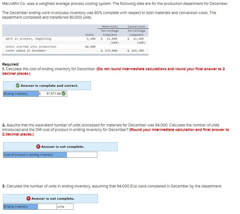 MacroMin Co. uses a weighted average process costing system. The following data are for the production department for December.
The December ending work-in-process Inventory was 80% complete with respect to both materials and conversion costs. The
department completed and transferred 80,000 units.
Work in process, beginning
Units started into production
Costs added in December
Answer is complete and correct.
Ending inventory $ 57.571.68
Answer is not complete.
Cost of product in ending inventory
Required:
1. Calculate the cost of ending Inventory for December. (Do not round Intermediate calculations and round your final answer to 2
decimal places.)
Units
X Answer is not complete.
Ending inventory
6,400
88,000
2. Assume that the equivalent number of units processed for materials for December was 94,000. Calculate the number of units
Introduced and the DM cost of product in ending Inventory for December? (Round your Intermediate calculation and final answer to
2 decimal places.)
units
Materials
Percentage
Complete
$ 11,000
(60%)
$ 179,000
Conversion
Percentage
Complete
$ 11,600
(60%)
$ 164,300
3. Calculate the number of units in ending Inventory, assuming that 94,000 EUs were completed in December by the department.