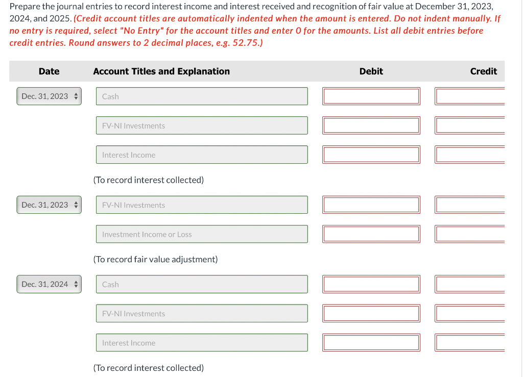 Prepare the journal entries to record interest income and interest received and recognition of fair value at December 31, 2023,
2024, and 2025. (Credit account titles are automatically indented when the amount is entered. Do not indent manually. If
no entry is required, select "No Entry" for the account titles and enter O for the amounts. List all debit entries before
credit entries. Round answers to 2 decimal places, e.g. 52.75.)
Date
Dec. 31, 2023
Dec. 31, 2023
Dec. 31, 2024
Account Titles and Explanation
Cash
FV-NI Investments
Interest Income
(To record interest collected)
FV-NI Investments
Investment Income or Loss
(To record fair value adjustment)
Cash
FV-NI Investments
Interest Income
(To record interest collected)
Debit
Credit