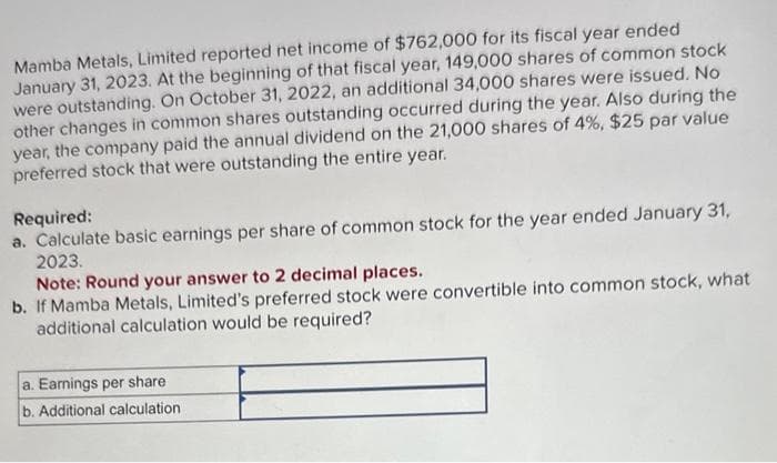 Mamba Metals, Limited reported net income of $762,000 for its fiscal year ended
January 31, 2023. At the beginning of that fiscal year, 149,000 shares of common stock
were outstanding. On October 31, 2022, an additional 34,000 shares were issued. No
other changes in common shares outstanding occurred during the year. Also during the
year, the company paid the annual dividend on the 21,000 shares of 4%, $25 par value
preferred stock that were outstanding the entire year.
Required:
a. Calculate basic earnings per share of common stock for the year ended January 31,
2023.
Note: Round your answer to 2 decimal places.
b. If Mamba Metals, Limited's preferred stock were convertible into common stock, what
additional calculation would be required?
a. Earnings per share
b. Additional calculation