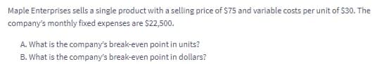 Maple Enterprises sells a single product with a selling price of $75 and variable costs per unit of $30. The
company's monthly fixed expenses are $22,500.
A. What is the company's break-even point in units?
B. What is the company's break-even point in dollars?
