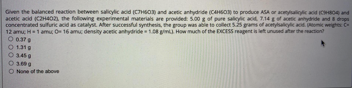 Given the balanced reaction between salicylic acid (C7H603) and acetic anhydride (C4H603) to produce ASA or acetylsalicylic acid (C9H804) and
acetic acid (C2H4O2), the following experimental materials are provided: 5.00 g of pure salicylic acid, 7.14 g of acetic anhydride and 8 drops
concentrated sulfuric acid as catalyst. After successful synthesis, the group was able to collect 5.25 grams of acetylsalicylic acid. (Atomic weights: C=
12 amu; H = 1 amu; O= 16 amu; density acetic anhydride = 1.08 g/mL). How much of the EXCESS reagent is left unused after the reaction?
O 0.37 g
O 1.31 g
O 3.45 g
O 3.69 g
O None of the above
%3D
