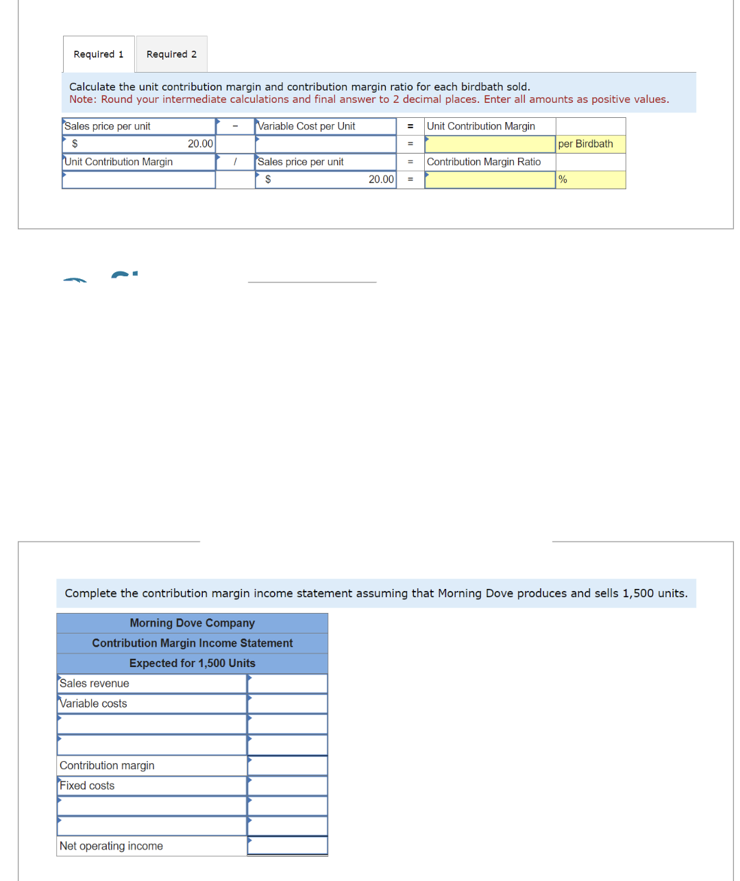 Required 1 Required 2
Calculate the unit contribution margin and contribution margin ratio for each birdbath sold.
Note: Round your intermediate calculations and final answer to 2 decimal places. Enter all amounts as positive values.
Variable Cost per Unit
Sales price per unit
$
Unit Contribution Margin
Sales revenue
Variable costs
Contribution margin
Fixed costs
20.00
Net operating income
1
Sales price per unit
$
20.00
= Unit Contribution Margin
=
=
Contribution Margin Ratio
Complete the contribution margin income statement assuming that Morning Dove produces and sells 1,500 units.
Morning Dove Company
Contribution Margin Income Statement
Expected for 1,500 Units
per Birdbath
%