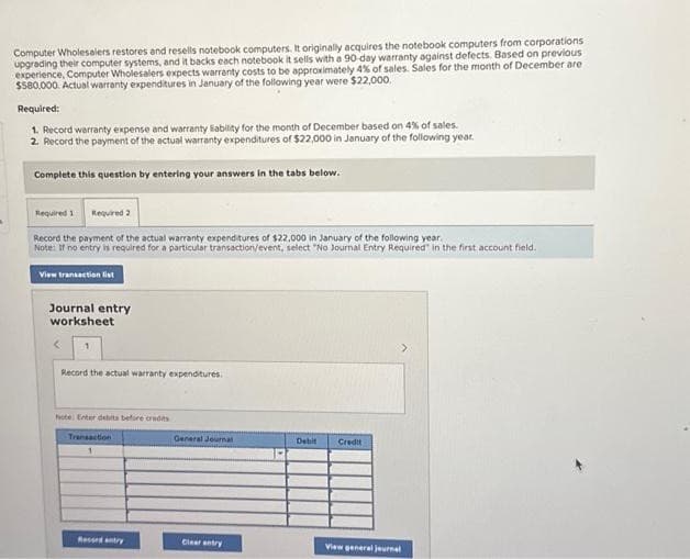 Computer Wholesalers restores and resells notebook computers. It originally acquires the notebook computers from corporations
upgrading their computer systems, and it backs each notebook it sells with a 90-day warranty against defects. Based on previous
experience, Computer Wholesalers expects warranty costs to be approximately 4% of sales. Sales for the month of December are
$580,000. Actual warranty expenditures in January of the following year were $22,000.
Required:
1. Record warranty expense and warranty liability for the month of December based on 4% of sales.
2. Record the payment of the actual warranty expenditures of $22,000 in January of the following year.
Complete this question by entering your answers in the tabs below.
Required 1 Required 2
Record the payment of the actual warranty expenditures of $22,000 in January of the following year.
Note: If no entry is required for a particular transaction/event, select "No Journal Entry Required in the first account field.
View transaction list
Journal entry
worksheet
1
Record the actual warranty expenditures.
Note: Enter debits before credits
Transaction
Recordantry
General Journal
Clear entry
Debit Credit
View general journal