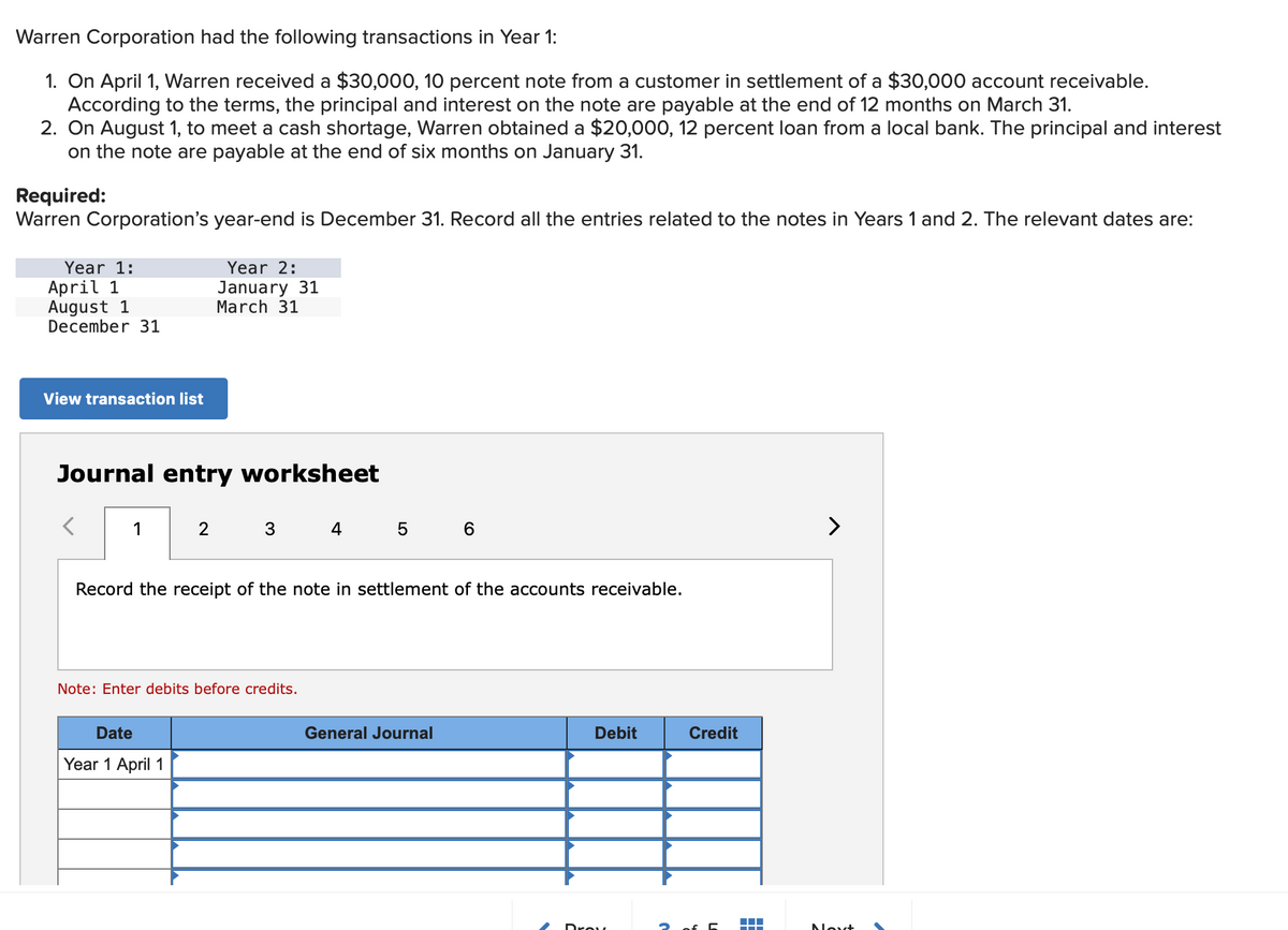 Warren Corporation had the following transactions in Year 1:
1. On April 1, Warren received a $30,000, 10 percent note from a customer in settlement of a $30,000 account receivable.
According to the terms, the principal and interest on the note are payable at the end of 12 months on March 31.
2. On August 1, to meet a cash shortage, Warren obtained a $20,000, 12 percent loan from a local bank. The principal and interest
on the note are payable at the end of six months on January 31.
Required:
Warren Corporation's year-end is December 31. Record all the entries related to the notes in Years 1 and 2. The relevant dates are:
Year 1:
April 1
August 1
December 31
View transaction list
Journal entry worksheet
<
1
Year 2:
January 31
March 31
2
Date
Year 1 April 1
3
Note: Enter debits before credits.
4
Record the receipt of the note in settlement of the accounts receivable.
5 6
General Journal
Debit
Drow
Credit
2 of 5
▬▬
>
Next