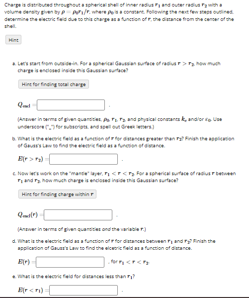 Charge is distributed throughout a spherical shell of inner radius and outer radius 72 with a
volume density given by p= Pori/r, where Po is a constant. Following the next few steps outlined,
determine the electric field due to this charge as a function of 7, the distance from the center of the
shell.
Hint
a. Let's start from outside-in. For a spherical Gaussian surface of radius > ₂ how much
charge is enclosed inside this Gaussian surface?
Hint for finding total charge
Qencl
(Answer in terms of given quantities, Po. 71, 72, and physical constantske and/or £g. Use
underscore ("_") for subscripts, and spell out Greek letters.)
b. What is the electric field as a function of for distances greater than 72? Finish the application
of Gauss's Law to find the electric field as a function of distance.
E(T > T₂)
c. Now let's work on the "mantle" layer, ₁ <<₂. For a spherical surface of radius & between
T₁ and ₂. how much charge is enclosed inside this Gaussian surface?
Hint for finding charge within
Qendl (7)
(Answer in terms of given quantities and the variable r.)
d. What is the electric field as a function of r for distances between ₁ and 2? Finish the
application of Gauss's Law to find the elcetric field as a function of distance.
for r₁ < F< T₂.
E(r)
e. What is the electric field for distances less than ₁?
E(r<ri)