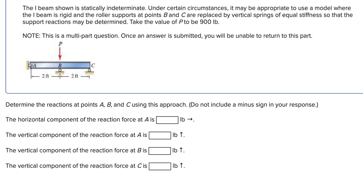 The I beam shown is statically indeterminate. Under certain circumstances, it may be appropriate to use a model where
the I beam is rigid and the roller supports at points B and C are replaced by vertical springs of equal stiffness so that the
support reactions may be determined. Take the value of P to be 900 lb.
NOTE: This is a multi-part question. Once an answer is submitted, you will be unable to return to this part.
P
2 ft
2ft
lb →.
lb ↑.
Determine the reactions at points A, B, and C using this approach. (Do not include a minus sign in your response.)
The horizontal component of the reaction force at A is
The vertical component of the reaction force at A is
The vertical component of the reaction force at B is
The vertical component of the reaction force at C is
lb ↑.
lb ↑.