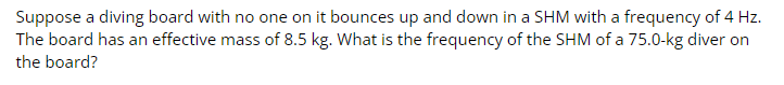 Suppose a diving board with no one on it bounces up and down in a SHM with a frequency of 4 Hz.
The board has an effective mass of 8.5 kg. What is the frequency of the SHM of a 75.0-kg diver on
the board?