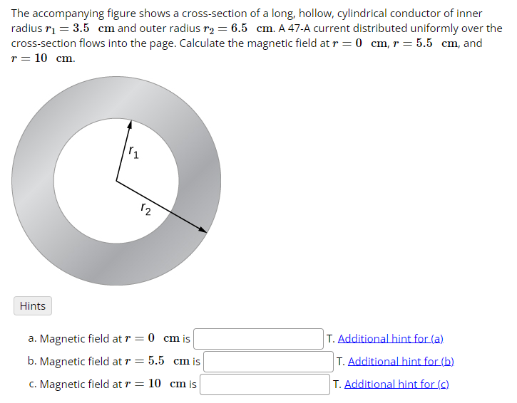 The accompanying figure shows a cross-section of a long, hollow, cylindrical conductor of inner
radius r₁ = 3.5 cm and outer radius r2 = 6.5 cm. A 47-A current distributed uniformly over the
cross-section flows into the page. Calculate the magnetic field at r = 0 cm, r = 5.5 cm, and
r = 10 cm.
Hints
11
12
a. Magnetic field at r = 0 cm is
T. Additional hint for (a)
b. Magnetic field at r = 5.5 cm is
T. Additional hint for (b)
c. Magnetic field at r = 10 cm is
T. Additional hint for (c)