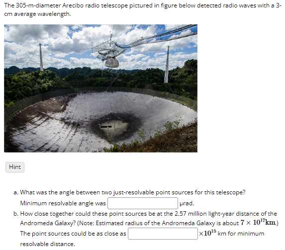 The 305-m-diameter Arecibo radio telescope pictured in figure below detected radio waves with a 3-
cm average wavelength.
Hint
a. What was the angle between two just-resolvable point sources for this telescope?
Minimum resolvable angle was
prad.
b. How close together could these point sources be at the 2.57 million light-year distance of the
Andromeda Galaxy? (Note: Estimated radius of the Andromeda Galaxy is about 7 × 10¹7 km.)
x1015 km for minimum
The point sources could be as close as
resolvable distance.