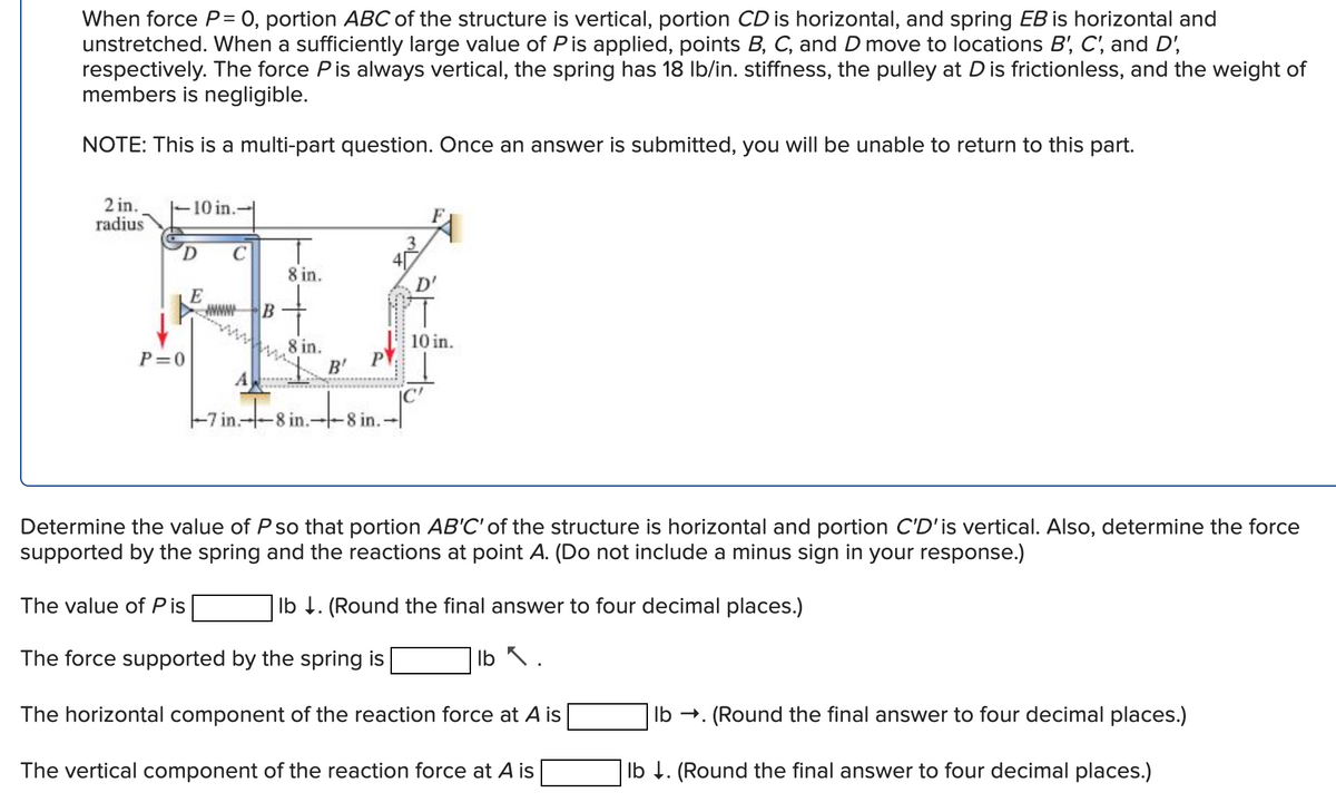 When force P= 0, portion ABC of the structure is vertical, portion CD is horizontal, and spring EB is horizontal and
unstretched. When a sufficiently large value of P is applied, points B, C, and D move to locations B', C', and D',
respectively. The force P is always vertical, the spring has 18 lb/in. stiffness, the pulley at D is frictionless, and the weight of
members is negligible.
NOTE: This is a multi-part question. Once an answer is submitted, you will be unable to return to this part.
2 in.
radius
10 in.
P=0
C
8 in.
E
B
wwwwww.
A
-7 in.8 in.8 in.
10 in.
8 in.
B'
Determine the value of P so that portion AB'C' of the structure is horizontal and portion C'D'is vertical. Also, determine the force
supported by the spring and the reactions at point A. (Do not include a minus sign in your response.)
The value of Pis
lb . (Round the final answer to four decimal places.)
The force supported by the spring is
lb ✓ .
The horizontal component of the reaction force at A is
The vertical component of the reaction force at A is
lb →.
. (Round the final answer to four decimal places.)
lb ↓. (Round the final answer to four decimal places.)