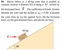 99. Shown below is a 40-kg crate that is pushed at
constant velocity a distance 8.0 m along a 30° incline by
the horizontal force. The coefficient of kinetic friction
between the crate and the incline is 0.40. Calculate
the work done by (a) the applied force, (b) the frictional
force. (c) the gravitational force, and (d) the net force.
30⁰
40 kg