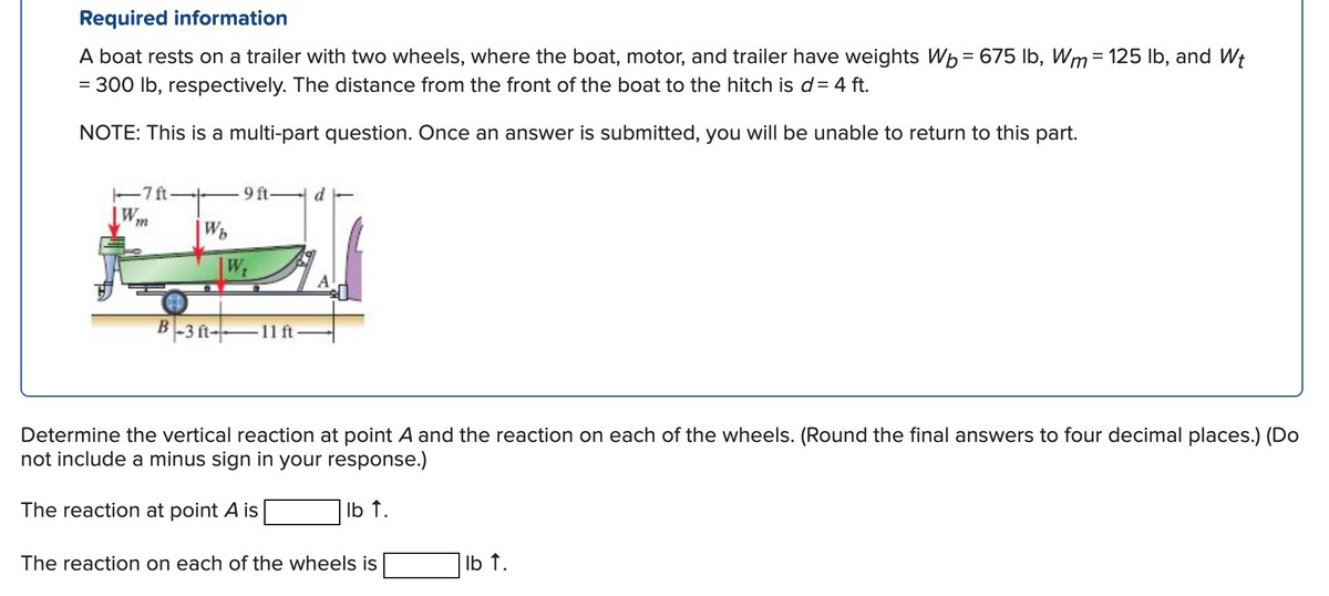 Required information
A boat rests on a trailer with two wheels, where the boat, motor, and trailer have weights Wb = 675 lb, Wm = 125 lb, and Wt
= 300 lb, respectively. The distance from the front of the boat to the hitch is d = 4 ft.
NOTE: This is a multi-part question. Once an answer is submitted, you will be unable to return to this part.
-7 ft-
Wm
Wb
W
9 ft.
d
B-3 ft 11 ft
Determine the vertical reaction at point A and the reaction on each of the wheels. (Round the final answers to four decimal places.) (Do
not include a minus sign in your response.)
The reaction at point A is
lb t.
The reaction on each of the wheels is
lb ↑.