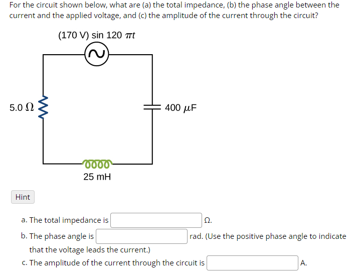 For the circuit shown below, what are (a) the total impedance, (b) the phase angle between the
current and the applied voltage, and (c) the amplitude of the current through the circuit?
(170 V) sin 120 t
5.0 Ω
www
0000
25 mH
400 με
Hint
a. The total impedance is
b. The phase angle is
that the voltage leads the current.)
Ω.
rad. (Use the positive phase angle to indicate
c. The amplitude of the current through the circuit is
A.