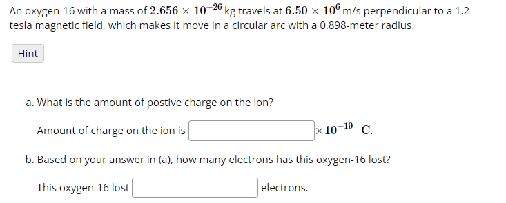 An oxygen-16 with a mass of 2.656 × 10-26 kg travels at 6.50 × 106 m/s perpendicular to a 1.2-
tesla magnetic field, which makes it move in a circular arc with a 0.898-meter radius.
Hint
a. What is the amount of postive charge on the ion?
Amount of charge on the ion is
x 10-¹⁹ C.
b. Based on your answer in (a), how many electrons has this oxygen-16 lost?
This oxygen-16 lost
electrons.