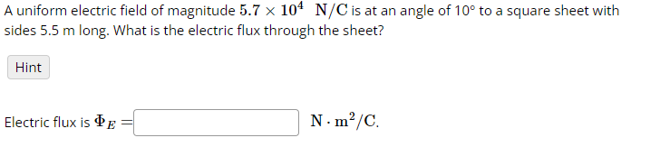 A uniform electric field of magnitude 5.7 x 104 N/C is at an angle of 10° to a square sheet with
sides 5.5 m long. What is the electric flux through the sheet?
Hint
Electric flux is E
N.m²/C.