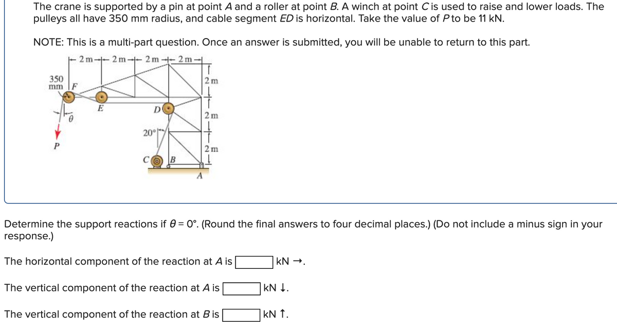 The crane is supported by a pin at point A and a roller at point B. A winch at point C is used to raise and lower loads. The
pulleys all have 350 mm radius, and cable segment ED is horizontal. Take the value of P to be 11 kN.
NOTE: This is a multi-part question. Once an answer is submitted, you will be unable to return to this part.
2m-2m2m2m-
350
mm
2 m
F
E
D
10
2 m
20°
2 m
B
Determine the support reactions if 0 = 0°. (Round the final answers to four decimal places.) (Do not include a minus sign in your
response.)
The horizontal component of the reaction at A is
KN →.
The vertical component of the reaction at A is
The vertical component of the reaction at B is
KN ↓.
| KN ↑.
