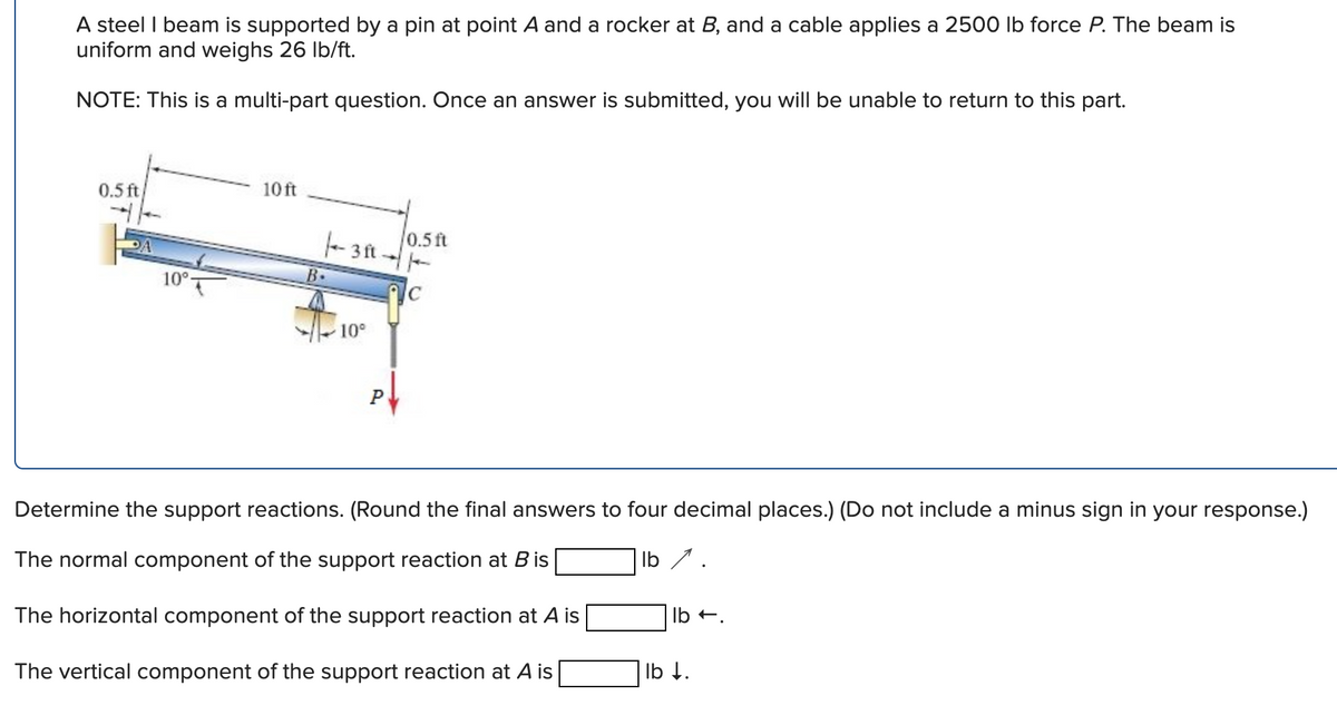 A steel I beam is supported by a pin at point A and a rocker at B, and a cable applies a 2500 lb force P. The beam is
uniform and weighs 26 lb/ft.
NOTE: This is a multi-part question. Once an answer is submitted, you will be unable to return to this part.
10 ft
0.5 ft
0.5 ft
-3ft.
10°
10°
Determine the support reactions. (Round the final answers to four decimal places.) (Do not include a minus sign in your response.)
The normal component of the support reaction at B is
lb 1.
The horizontal component of the support reaction at A is
lb.
The vertical component of the support reaction at A is |
lb ↓.