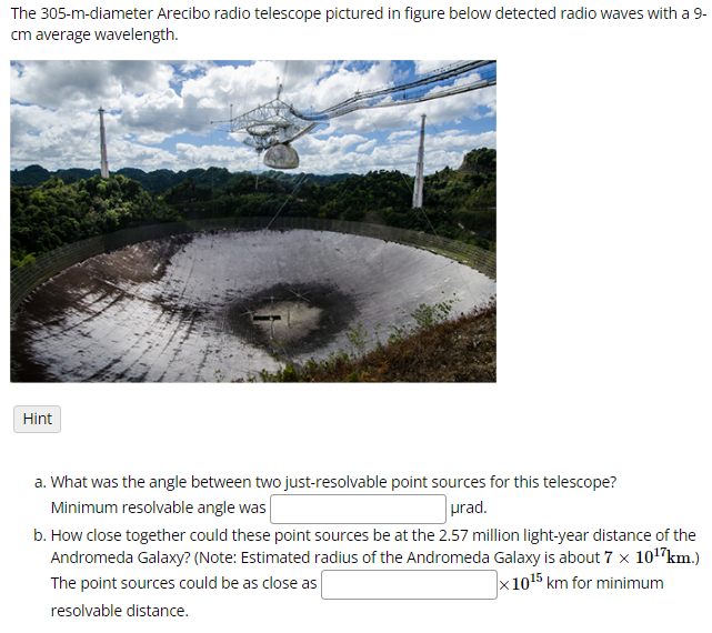 The 305-m-diameter Arecibo radio telescope pictured in figure below detected radio waves with a 9-
cm average wavelength.
Hint
a. What was the angle between two just-resolvable point sources for this telescope?
Minimum resolvable angle was
urad.
b. How close together could these point sources be at the 2.57 million light-year distance of the
Andromeda Galaxy? (Note: Estimated radius of the Andromeda Galaxy is about 7 x 10¹7 km.)
The point sources could be as close as
resolvable distance.
x1015 km for minimum