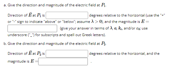 a. Give the direction and magnitude of the electric field at P₁.
Direction of Eat P₁ is
degrees relative to the horizontal (use the
or "-" sign to indicate "above" or "below"; assume A > 0), and the magnitude is E =
(give your answer in terms of X, a, ke, and/or Eq; use
underscore ("_") for subscripts and spell out Greek letters).
b. Give the direction and magnitude of the electric field at P₂.
Direction of Eat P₂ is
magnitude is E
degrees relative to the horizontal, and the