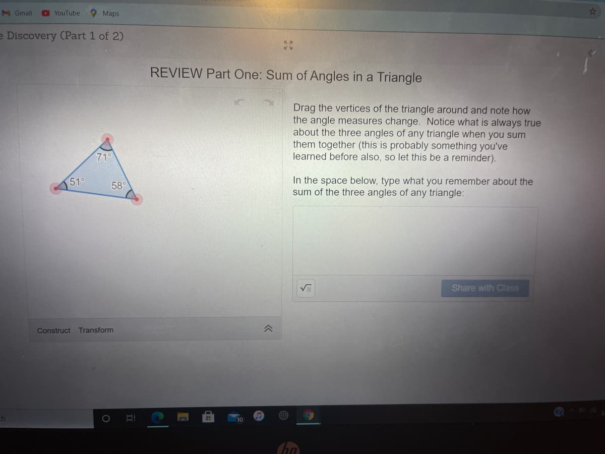 M Gmail
O YouTube
O Maps
e Discovery (Part 1 of 2)
RA
REVIEW Part One: Sum of Angles in a Triangle
Drag the vertices of the triangle around and note how
the angle measures change. Notice what is always true
about the three angles of any triangle when you sum
them together (this is probably something you've
learned before also, so let this be a reminder).
71°
In the space below, type what you remember about the
sum of the three angles of any triangle:
51°
58
Share with Class
Construct
Transform
