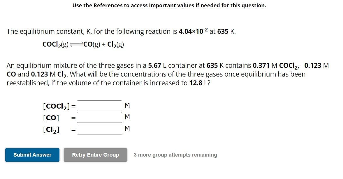 Use the References to access important values if needed for this question.
The equilibrium constant, K, for the following reaction is 4.04×10-² at 635 K.
CoCl₂(g)=CO(g) + Cl₂(g)
An equilibrium mixture of the three gases in a 5.67 L container at 635 K contains 0.371 M COCI2, 0.123 M
CO and 0.123 M Cl₂. What will be the concentrations of the three gases once equilibrium has been
reestablished, if the volume of the container is increased to 12.8 L?
[CoCl₂] =
[Co]
[Cl₂]
Submit Answer
=
=
Retry Entire Group
M
M
M
3 more group attempts remaining