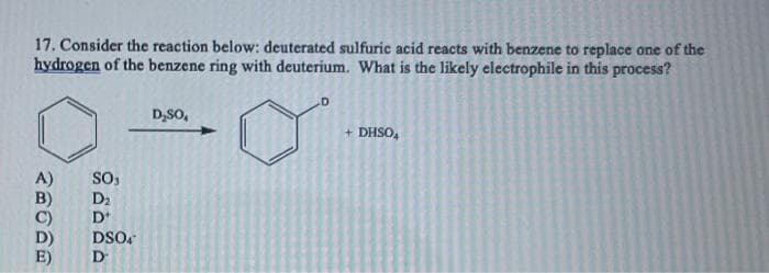 17. Consider the reaction below: deuterated sulfuric acid reacts with benzene to replace one of the
hydrogen of the benzene ring with deuterium. What is the likely electrophile in this process?
A)
E)
SO₁
D₂
D+
DSO4
D
D₂SO,
+ DHSOA