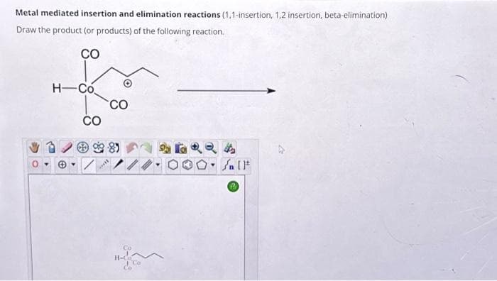 Metal mediated insertion and elimination reactions (1,1-insertion, 1,2 insertion, beta-elimination)
Draw the product (or products) of the following reaction.
CO
H-Co
CO
***
CO
Co
224